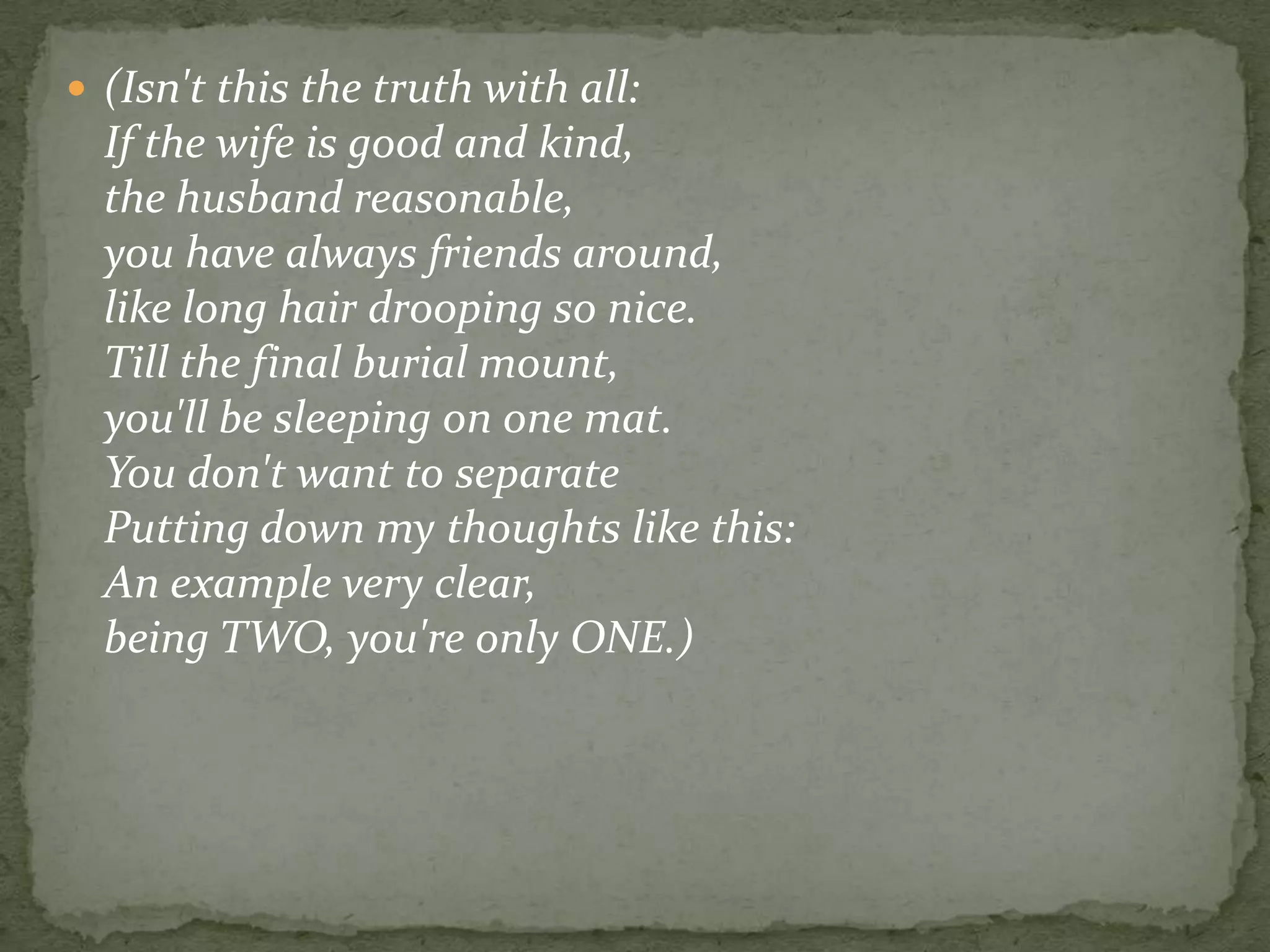 (Isn't this the truth with all:If the wife is good and kind,the husband reasonable, you have always friends around,like long hair drooping so nice.Till the final burial mount,you'll be sleeping on one mat. You don't want to separatePutting down my thoughts like this: An example very clear, being TWO, you're only ONE.) 
