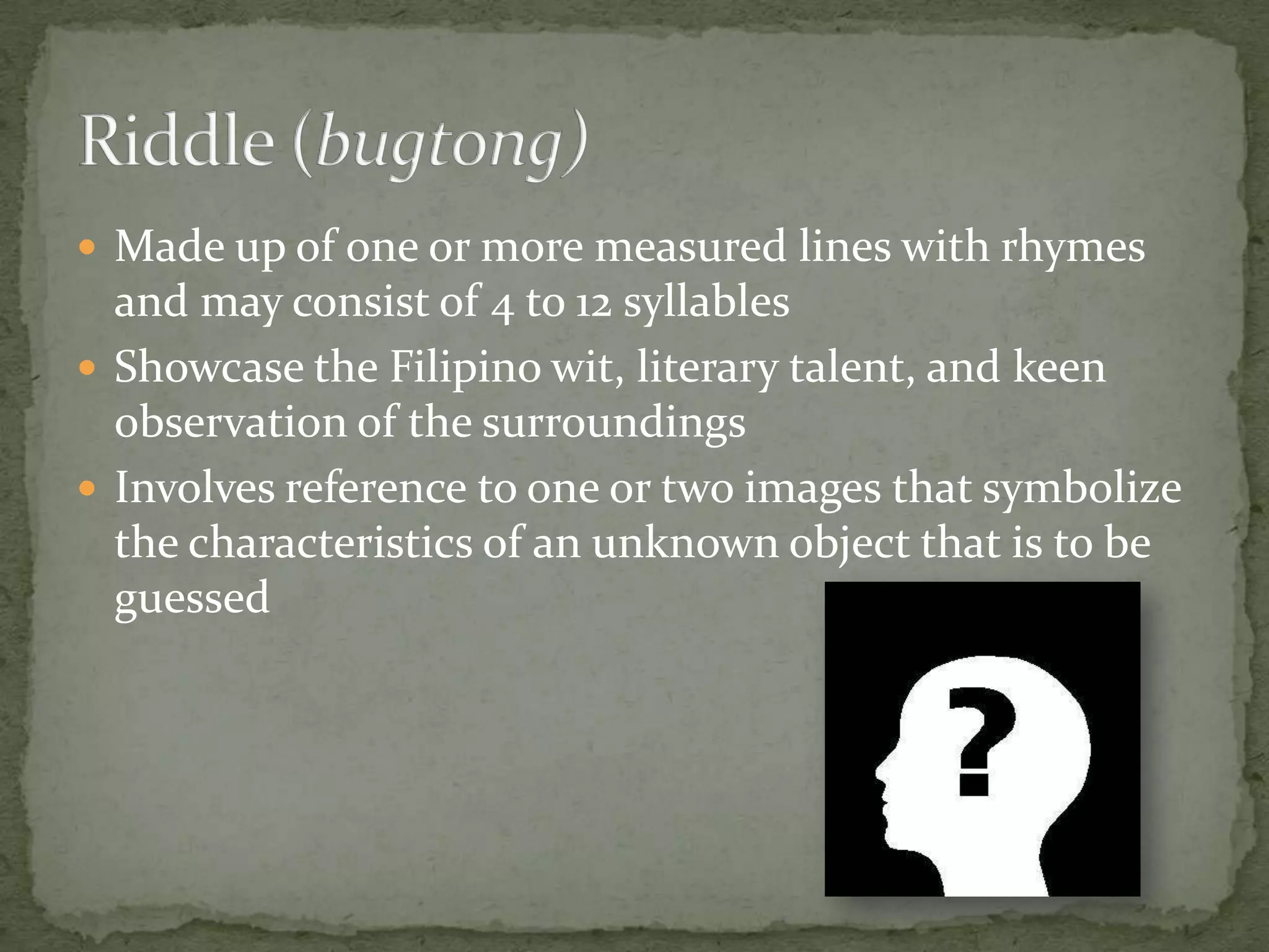 Made up of one or more measured lines with rhymes and may consist of 4 to 12 syllablesShowcase the Filipino wit, literary talent, and keen observation of the surroundingsInvolves reference to one or two images that symbolize the characteristics of an unknown object that is to be guessedRiddle (bugtong)