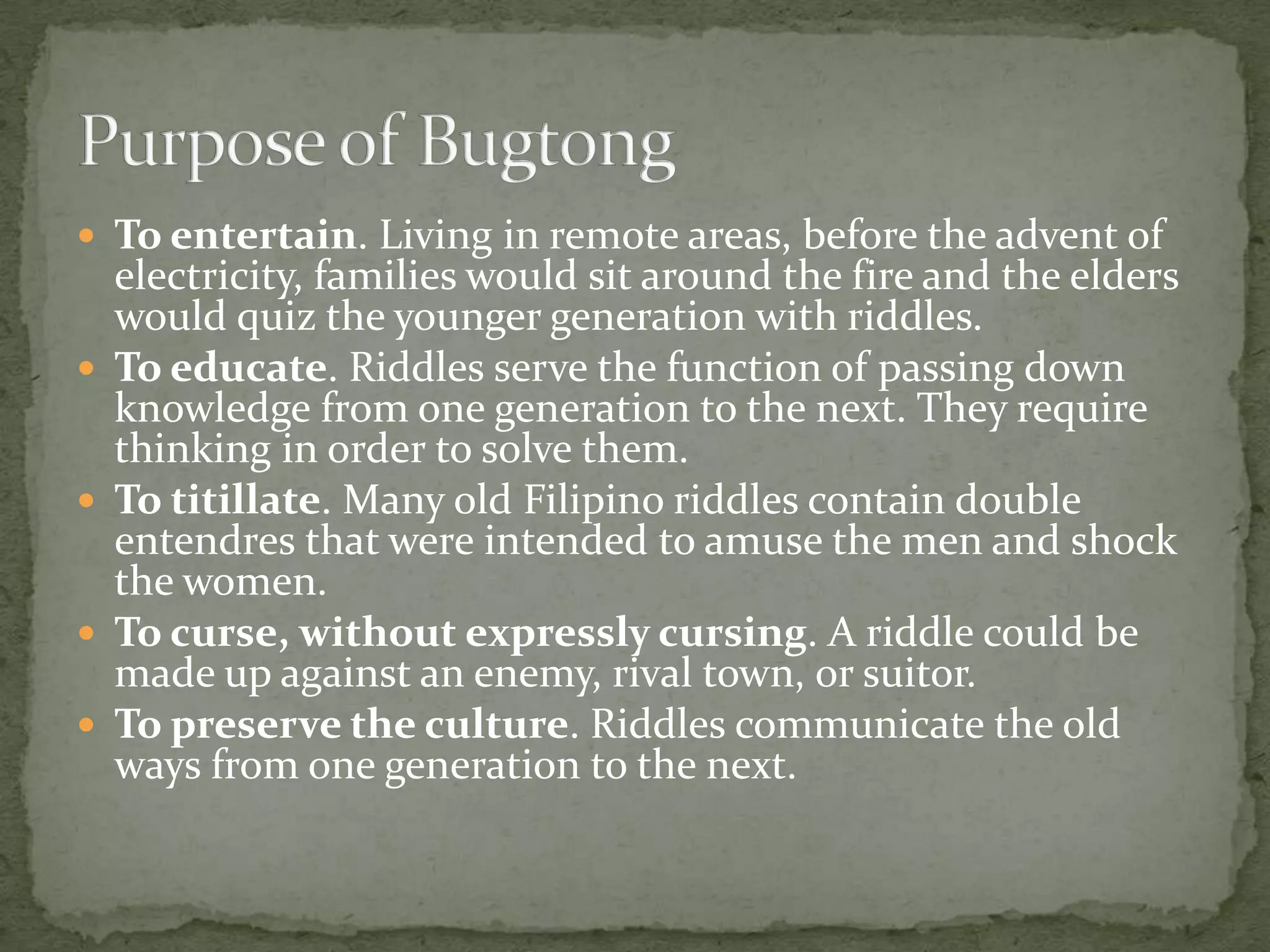 To entertain. Living in remote areas, before the advent of electricity, families would sit around the fire and the elders would quiz the younger generation with riddles.To educate. Riddles serve the function of passing down knowledge from one generation to the next. They require thinking in order to solve them.To titillate. Many old Filipino riddles contain double entendres that were intended to amuse the men and shock the women.To curse, without expressly cursing. A riddle could be made up against an enemy, rival town, or suitor.To preserve the culture. Riddles communicate the old ways from one generation to the next.Purpose of Bugtong