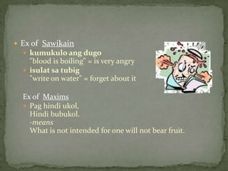 Ex of  Sawikainkumukuloangdugo"blood is boiling" = is very angryisulatsatubig"write on water" = forget about it Ex of  MaximsPaghindiukol, Hindi bubukol. -meansWhat is not intended for one will not bear fruit. 