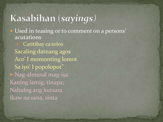 Used in teasing or to comment on a persons’ acutations“Catitibay ca tolosSacalingdatnangagosAco’ I momontinglomot	Sa iyo’ I popolopot”Nag-almusalmag-isaKaninglamig, tinapa;NahulogangkutsaraIkawnasana, sintaKasabihan (sayings)
