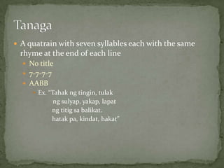 A quatrain with seven syllables each with the same rhyme at the end of each lineNo title7-7-7-7AABBEx. “Tahakngtingin, tulakngsulyap, yakap, lapatngtitigsabalikat.hatak pa, kindat, hakat”  	Tanaga