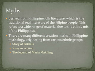 derived from Philippine folk literature, which is the traditional oral literature of the Filipino people. This refers to a wide range of material due to the ethnic mix of the PhilippinesThere are many different creation myths in Philippine mythology, originating from various ethnic groups.Story of BathalaVisayan versionThe legend of Maria MakilingMyths