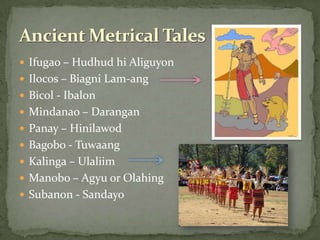 Ifugao – Hudhud hi AliguyonIlocos – Biagni Lam-angBicol - IbalonMindanao – DaranganPanay – HinilawodBagobo - TuwaangKalinga – UlaliimManobo – Agyu or OlahingSubanon - SandayoAncient Metrical Tales