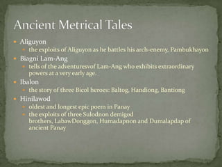 Aliguyonthe exploits of Aliguyon as he battles his arch-enemy, PambukhayonBiagni Lam-Angtells of the adventuresvof Lam-Ang who exhibits extraordinary powers at a very early age.Ibalonthe story of three Bicol heroes: Baltog, Handiong, BantiongHinilawodoldest and longest epic poem in Panaythe exploits of three Sulodnon demigod brothers, LabawDonggon, Humadapnon and Dumalapdap of ancient PanayAncient Metrical Tales