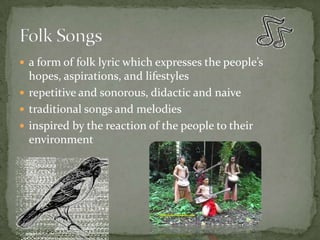 a form of folk lyric which expresses the people’s hopes, aspirations, and lifestylesrepetitive and sonorous, didactic and naivetraditional songs and melodiesinspired by the reaction of the people to their environmentFolk Songs