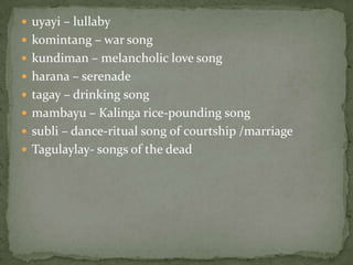 uyayi – lullabykomintang – war songkundiman – melancholic love songharana – serenadetagay – drinking songmambayu – Kalinga rice-pounding songsubli – dance-ritual song of courtship /marriageTagulaylay- songs of the dead