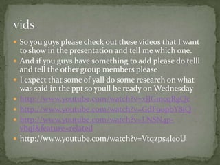 So you guys please check out these videos that I want to show in the presentation and tell me which one.And if you guys have something to add please do telll and tell the other group members pleaseI expect that some of yall do some research on what was said in the ppt so youll be ready on Wednesdayhttp://www.youtube.com/watch?v=xJJGmcqRgQchttp://www.youtube.com/watch?v=GdF90pbY8jQhttp://www.youtube.com/watch?v=LNSN4p-vbqI&feature=relatedhttp://www.youtube.com/watch?v=Vtqzps4le0Uvids