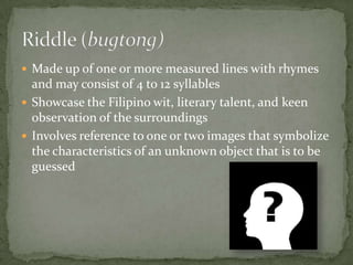 Made up of one or more measured lines with rhymes and may consist of 4 to 12 syllablesShowcase the Filipino wit, literary talent, and keen observation of the surroundingsInvolves reference to one or two images that symbolize the characteristics of an unknown object that is to be guessedRiddle (bugtong)