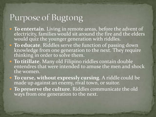 To entertain. Living in remote areas, before the advent of electricity, families would sit around the fire and the elders would quiz the younger generation with riddles.To educate. Riddles serve the function of passing down knowledge from one generation to the next. They require thinking in order to solve them.To titillate. Many old Filipino riddles contain double entendres that were intended to amuse the men and shock the women.To curse, without expressly cursing. A riddle could be made up against an enemy, rival town, or suitor.To preserve the culture. Riddles communicate the old ways from one generation to the next.Purpose of Bugtong