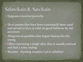 Epigrams/maxims/proverbsShort poems that have been customarily been used and served as laws or rules on good behavior by our ancestorsAllegories or parables that impart lessons for the youngOften expressing a single idea, that is usually satirical and had a witty endingMaxims-  rhyming couplets (5,6,8 syllables) Salawikain &  Sawikain