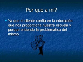 Por que a mi? Ya que el cliente confía en la educación que nos proporciona nuestra escuela y porque entiendo la problemática del mismo 