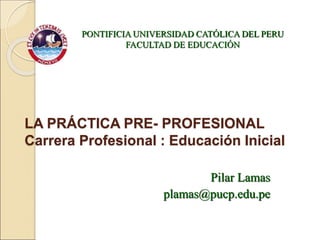 LA PRÁCTICA PRE- PROFESIONAL
Carrera Profesional : Educación Inicial
PONTIFICIA UNIVERSIDAD CATÓLICA DEL PERU
FACULTAD DE EDUCACIÓN
Pilar Lamas
plamas@pucp.edu.pe
 