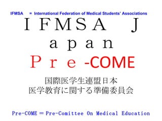 IFMSA 　 =  International Federation of Medical Students’ Associations  Pre-COME ＝ Pre-Comittee On Medical Education 2009 年 10 月 10 日 IFMSA( 国際医学生連盟日本 ) Pre-COME( 医学教育に関する準備委員会 ) 医学生に対する 医学教育環境アンケート 