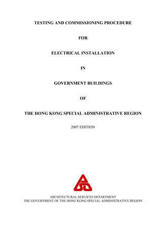 TESTING AND COMMISSIONING PROCEDURE
FOR
ELECTRICAL INSTALLATION
IN
GOVERNMENT BUILDINGS
OF
THE HONG KONG SPECIAL ADMINISTRATIVE REGION
2007 EDITION
ARCHITECTURAL SERVICES DEPARTMENT
THE GOVERNMENT OF THE HONG KONG SPECIAL ADMINISTRATIVE REGION
 