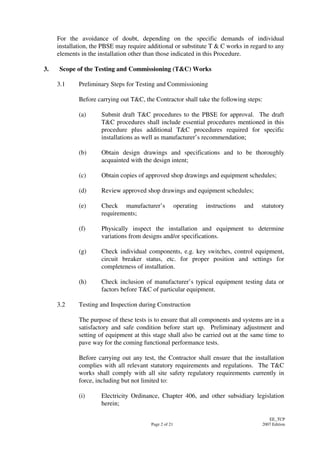 Page 2 of 21
EE_TCP
2007 Edition
For the avoidance of doubt, depending on the specific demands of individual
installation, the PBSE may require additional or substitute T & C works in regard to any
elements in the installation other than those indicated in this Procedure.
3. Scope of the Testing and Commissioning (T&C) Works
3.1 Preliminary Steps for Testing and Commissioning
Before carrying out T&C, the Contractor shall take the following steps:
(a) Submit draft T&C procedures to the PBSE for approval. The draft
T&C procedures shall include essential procedures mentioned in this
procedure plus additional T&C procedures required for specific
installations as well as manufacturer’s recommendation;
(b) Obtain design drawings and specifications and to be thoroughly
acquainted with the design intent;
(c) Obtain copies of approved shop drawings and equipment schedules;
(d) Review approved shop drawings and equipment schedules;
(e) Check manufacturer’s operating instructions and statutory
requirements;
(f) Physically inspect the installation and equipment to determine
variations from designs and/or specifications.
(g) Check individual components, e.g. key switches, control equipment,
circuit breaker status, etc. for proper position and settings for
completeness of installation.
(h) Check inclusion of manufacturer’s typical equipment testing data or
factors before T&C of particular equipment.
3.2 Testing and Inspection during Construction
The purpose of these tests is to ensure that all components and systems are in a
satisfactory and safe condition before start up. Preliminary adjustment and
setting of equipment at this stage shall also be carried out at the same time to
pave way for the coming functional performance tests.
Before carrying out any test, the Contractor shall ensure that the installation
complies with all relevant statutory requirements and regulations. The T&C
works shall comply with all site safety regulatory requirements currently in
force, including but not limited to:
(i) Electricity Ordinance, Chapter 406, and other subsidiary legislation
herein;
 