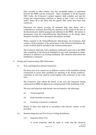 Page 4 of 21
EE_TCP
2007 Edition
Data recorded in other formats may also acceptable subject to agreement
between the PBSE and the Contractor. Upon completion of all the required
T&C works, the Contractor’s project engineer shall complete and sign the
testing and commissioning certificate as shown in Part 1 and 2 of Annex I
and/or Annex III to the effect that the agreed T&C works have been duly
carried out.
Functional test reports covering all measured data, data sheets, and a
comprehensive summary describing the operation of the system at the time of
the functional tests shall be prepared and submitted to the PBSE. Deviations in
performance from the General/Particular Specifications or the design intent
should be recorded, with a description and analysis included.
Where required in the General/Particular Specification, the Contractor shall
conduct a final evaluation of the performance of the Electrical Installation, the
results of which shall be included in the commissioning report.
The Contractor shall sign work completion certificate(s) and issue to the PBSE
after completion of the electrical installation or any work subsequent to repair,
alteration or addition to an existing installation. This should be done before the
installation is energized.
4. Testing and Commissioning (T&C) Procedures
4.1 Tests and Inspections during Construction
For those tests to be carried out on different systems of the installation during
construction to ensure their suitability for operating at the design conditions,
certificates of such tests shall be issued together with certificates of any work
tests.
The Contractor shall submit the details of the tests and inspection during
construction to PBSE for approval on commencement of the installation work.
The tests and inspection shall include, but not limited to, the followings:
(a) Visual inspection;
(b) Earth electrode resistance; and
(c) Continuity of protective conductor.
Details of these tests shall be in accordance with relevant sections of this
procedure.
4.2 Statutory Inspection and Test for Low Voltage Installations
4.2.1 Inspection before Test
A visual inspection shall be made to verify that the electrical
 