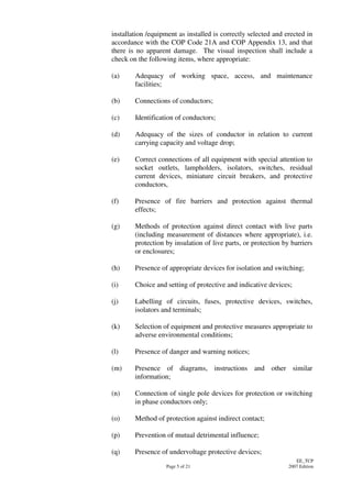 Page 5 of 21
EE_TCP
2007 Edition
installation /equipment as installed is correctly selected and erected in
accordance with the COP Code 21A and COP Appendix 13, and that
there is no apparent damage. The visual inspection shall include a
check on the following items, where appropriate:
(a) Adequacy of working space, access, and maintenance
facilities;
(b) Connections of conductors;
(c) Identification of conductors;
(d) Adequacy of the sizes of conductor in relation to current
carrying capacity and voltage drop;
(e) Correct connections of all equipment with special attention to
socket outlets, lampholders, isolators, switches, residual
current devices, miniature circuit breakers, and protective
conductors,
(f) Presence of fire barriers and protection against thermal
effects;
(g) Methods of protection against direct contact with live parts
(including measurement of distances where appropriate), i.e.
protection by insulation of live parts, or protection by barriers
or enclosures;
(h) Presence of appropriate devices for isolation and switching;
(i) Choice and setting of protective and indicative devices;
(j) Labelling of circuits, fuses, protective devices, switches,
isolators and terminals;
(k) Selection of equipment and protective measures appropriate to
adverse environmental conditions;
(l) Presence of danger and warning notices;
(m) Presence of diagrams, instructions and other similar
information;
(n) Connection of single pole devices for protection or switching
in phase conductors only;
(o) Method of protection against indirect contact;
(p) Prevention of mutual detrimental influence;
(q) Presence of undervoltage protective devices;
 