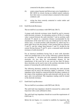 Page 9 of 21
EE_TCP
2007 Edition
connected in the phase conductor only,
(b) centre-contact bayonet and Edison-type screw lampholders to
IEC 60238 in circuits having an earthed neutral conductor,
have their outer or screwed contacts connected to that neutral
conductor, and
(c) wiring has been correctly connected to socket outlets and
similar accessories.
4.2.6 Earth Electrode Resistance
The test shall be in accordance with COP Code 21B (7).
A proper earth electrode resistance tester should be used to measure
earth electrode resistance. An alternating current at 50 Hz of a steady
value is passed between the earth electrode T and an auxiliary earth
electrode T1 placed at a separation distance recommended by the
manufacturer of the tester but in any case should not be less than 20
metres away. A second auxiliary earth electrode T2, which may be a
metal spike driven into the ground, is then inserted half-way between
T and T1, and the voltage drop between T and T2, divided by the
current flowing between T and T1, gives a measured earth electrode
resistance of earth electrode T.
For an electrical installation having four or more earth electrodes
which are installed more or less in line, following a general direction
not exceeding 15 deviation and with separation between adjacent
electrodes not less than the recommended distance by the
manufacturer of the tester but in any case not less than 20 metres,
these electrodes can be used in turn as the auxiliary electrodes for the
purpose of measuring the earth electrode resistances.
The following alternative method for measuring the earth electrode
resistance may be used if the electricity supply is connected. A loop
impedance tester should be connected between the phase conductor at
the origin of the installation and the earth electrode with the test link
open, and a test performed. This impedance reading could be treated
as the electrode resistance.
4.2.7 Earth Fault Loop Resistance
The test shall be in accordance with COP Code 21B (8).
The earth fault loop impedance should be measured by a phase-earth
loop tester with a scale calibrated in ohms.
The earth fault loop impedance should not exceed the requirements of
COP Code 11.
Before the test begins, it is essential to establish, by inspection, that
 