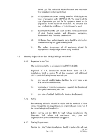 Page 11 of 21
EE_TCP
2007 Edition
ensure ‘gas free’ condition before insulation and earth fault
loop impedance test are carried out.
(b) All equipment should be suitably protected according to the
types of protection under COP Code 15. The integrity of the
type of protection provided for the equipment should not be
jeopardised by the method of installation. No alteration that
may invalidate the conditions of protection can be used.
(c) Equipment should be kept clean and free from accumulation
of dust, foreign particles and deleterious substances.
Equipment is kept free from condensation.
(d) All lamps, fuses and replaceable parts should be checked so
that correct rating and types are being used.
(e) The surface temperature of all equipment should be
appropriate to the type of protection being provided.
4.3 Statutory Inspection and Test for High Voltage Installations
4.3.1 Inspection before Test
The inspection shall be in accordance with COP Code 21C.
Inspection of H.V. installations should follow those for L.V.
installations listed in section 3.5 of this procedure with additional
checks on the following items where relevant:
(a) provision of suitable locking facilities for every entry to an
H.V. switchroom/substation;
(b) continuity of protective conductors especially the bonding of
all exposed conductive parts; and
(c) provision of padlock facilities for shutters, key boxes etc.
4.3.2 Safety
Precautionary measures should be taken and the methods of tests
should be such that no danger to persons or property can occur even if
the circuit being tested is defective.
Before carrying out the T&C for high voltage installations, the
Contractor shall submit risk assessment, safety plan and
implementation procedure to PBSE for approval.
4.3.3 Testing Requirements
Testing for High Voltage installations should be referred to relevant
 