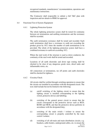 Page 12 of 21
EE_TCP
2007 Edition
recognized standards, manufacturers’ recommendation, operations and
maintenance instructions.
The Contractor shall responsible to submit a full T&C plan with
inspection and test details to PBSE for approval.
4.4 Functional Test of System /Equipment
4.4.1 Lightning Protection System
The whole lightning protection system shall be tested for continuity
between air terminations and earthing terminations and the resistance
shall be recorded.
The earth termination resistance shall be tested and recorded. Each
earth termination shall have a resistance to earth not exceeding the
product given by 10 times the number of earth terminations to be
provided. The whole of the lightning protection system shall have a
combined resistance to earth not exceeding 10 .
Where the steel work of the structure is used as down conductor, the
continuity of the steel work shall be tested and recorded.
Locations of all earth electrodes and down tape routing shall be
checked to be clear of any dangerous goods store, diesel tanks and
inflammable stores, etc.
All connections at terminations, tee off points and earth electrodes
shall be checked for tightness.
4.4.2 Circuitry Check
All circuits shall be verified through switching operation to ensure that
the circuits are installed in accordance with the designated circuit. The
tests shall include but not be limited to the following:
(a) on/off switching of the lighting circuit to ensure that the
lighting circuit is installed corresponding to the lighting
switch, protective device and labelling;
(b) switching of the general power circuit to ensure that the
circuit corresponds to the protective device such as RCD,
RCBO and MCB, and that the protective device performs in
accordance with the designated duty;
(c) switching of the main switch / isolator to ensure the
corresponding circuit is properly controlled by the main
switch / isolator;
(d) switching of all sub-main and main distribution circuits, e.g.
busducts, cable feeders, underground cables, etc. to ensure the
 