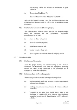 Page 19 of 21
EE_TCP
2007 Edition
for outgoing cables and busbars are maintained in good
condition.
(h) Temperature Rise Limits Test
This shall be carried out as defined in IEC 60439-1.
With the prior approval by the PBSE, the primary injection test and
temperature rise limits test can be carried out in factory due to site
constraints.
4.6.3 Site Test After Connection of Incoming Supply
The following tests shall be carried out after the incoming supply
cables are connected and the “Switchboard” successfully
commissioned on no load:
(a) phase-to-phase voltage test;
(b) phase-to-neutral voltage test;
(c) phase-to-earth voltage test;
(d) neutral-to-earth voltage test;
(e) phase sequence test on each and every outgoing circuit.
4.7 Power Energization
4.7.1 Notification of Completion
After the proper testing and commissioning of the electrical
installation, the Contractor shall notify the appropriate Authority,
through the PBSE, on the completion of the installation and its
readiness for inspection and testing.
4.7.2 Preliminary Steps for Power Energization
The followings shall be checked before power energization:
(a) busbar chambers, main and sub-main switch connections i.e.
bolts and nuts tightness;
(b) earthing connections at compartments, all switches and earth
electrodes;
(c) clearance of live parts from direct contact with or any
likelihood of contact with tools, spurious bare conductors
remaining in switches, air circuit breakers (ACB) and switch
cubicles;
 