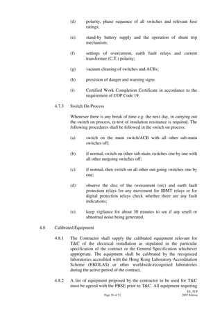 Page 20 of 21
EE_TCP
2007 Edition
(d) polarity, phase sequence of all switches and relevant fuse
ratings;
(e) stand-by battery supply and the operation of shunt trip
mechanism;
(f) settings of overcurrent, earth fault relays and current
transformer (C.T.) polarity;
(g) vacuum cleaning of switches and ACBs;
(h) provision of danger and warning signs.
(i) Certified Work Completion Certificate in accordance to the
requirement of COP Code 19.
4.7.3 Switch On Process
Whenever there is any break of time e.g. the next day, in carrying out
the switch on process, re-test of insulation resistance is required. The
following procedures shall be followed in the switch on process:
(a) switch on the main switch/ACB with all other sub-main
switches off;
(b) if normal, switch on other sub-main switches one by one with
all other outgoing switches off;
(c) if normal, then switch on all other out-going switches one by
one;
(d) observe the disc of the overcurrent (o/c) and earth fault
protection relays for any movement for IDMT relays or for
digital protection relays check whether there are any fault
indications;
(e) keep vigilance for about 30 minutes to see if any smell or
abnormal noise being generated.
4.8 Calibrated Equipment
4.8.1 The Contractor shall supply the calibrated equipment relevant for
T&C of the electrical installation as stipulated in the particular
specification of the contract or the General Specification whichever
appropriate. The equipment shall be calibrated by the recognized
laboratories accredited with the Hong Kong Laboratory Accreditation
Scheme (HKOLAS) or other worldwide-recognised laboratories
during the active period of the contract.
4.8.2 A list of equipment proposed by the contractor to be used for T&C
must be agreed with the PBSE prior to T&C. All equipment requiring
 
