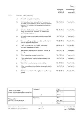 Annex I
Signature - Post :
Tel. No. :
Tested / Checked by :
(Name of Contractor’s Representative)
( ) Date :
Signature - Post :
Tel. No. :
Witnessed by :
(Name(s) of *PBSE/PBSI)
( ) Date :
Architectural Services Department Annex I Issue Date: 17 Dec 2007
BSB– Standard Form No:PBS/SR.062(2007) Page 5 of 40 Revision Date: -
EE_TCP (2007 Edition)
Items tested /
checked by
Contractor
Items witnessed
by
PBSE/PBSI
3.1.1.4 Conductors, Cables and wirings
(a) No visible damage to impair safety.
(b) All live conductors and their methods of insulation, in
relation to design currents of circuits and to the operating
currents of the protective devices, are properly selected
and erected.
*Yes/No/N.A. *Yes/No/N.A.
(c) All cables, flexible cords, switches, plugs and socket
outlets, accessories and equipment are found to be in
good working conditions.
*Yes/No/N.A. *Yes/No/N.A.
(d) All conductors are correctly and securely connected and
identified.
*Yes/No/N.A. *Yes/No/N.A.
(e) Armoured cables properly terminated to metal casing or
trunking by proper cable glands.
*Yes/No/N.A. *Yes/No/N.A.
(f) Cables passing through smoke lobby protected by
enclosures of adequate fire rating.
*Yes/No/N.A. *Yes/No/N.A.
(g) Non-sheathed cables protected by conduit, trunking or
ducting.
*Yes/No/N.A. *Yes/No/N.A.
(h) Cables and ductings adequately supported. *Yes/No/N.A. *Yes/No/N.A.
(i) Cables at distribution board or busbar terminated with
cable lugs.
*Yes/No/N.A. *Yes/No/N.A.
(j) Main cables connected up with correct polarity. *Yes/No/N.A. *Yes/No/N.A.
(k) Cables protected against mechanical damage and suitably
supported.
*Yes/No/N.A. *Yes/No/N.A.
(l) All exposed metal parts including the armour effectively
earthed.
*Yes/No/N.A. *Yes/No/N.A.
 
