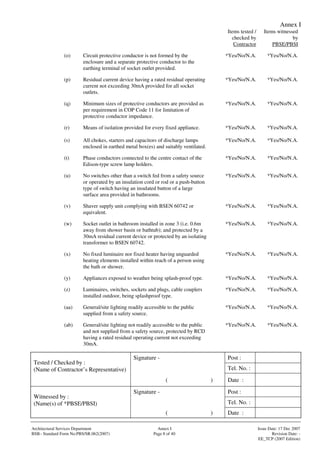 Annex I
Signature - Post :
Tel. No. :
Tested / Checked by :
(Name of Contractor’s Representative)
( ) Date :
Signature - Post :
Tel. No. :
Witnessed by :
(Name(s) of *PBSE/PBSI)
( ) Date :
Architectural Services Department Annex I Issue Date: 17 Dec 2007
BSB– Standard Form No:PBS/SR.062(2007) Page 8 of 40 Revision Date: -
EE_TCP (2007 Edition)
Items tested /
checked by
Contractor
Items witnessed
by
PBSE/PBSI
(o) Circuit protective conductor is not formed by the
enclosure and a separate protective conductor to the
earthing terminal of socket outlet provided.
*Yes/No/N.A. *Yes/No/N.A.
(p) Residual current device having a rated residual operating
current not exceeding 30mA provided for all socket
outlets.
*Yes/No/N.A. *Yes/No/N.A.
(q) Minimum sizes of protective conductors are provided as
per requirement in COP Code 11 for limitation of
protective conductor impedance.
*Yes/No/N.A. *Yes/No/N.A.
(r) Means of isolation provided for every fixed appliance. *Yes/No/N.A. *Yes/No/N.A.
(s) All chokes, starters and capacitors of discharge lamps
enclosed in earthed metal box(es) and suitably ventilated.
*Yes/No/N.A. *Yes/No/N.A.
(t) Phase conductors connected to the centre contact of the
Edison-type screw lamp holders.
*Yes/No/N.A. *Yes/No/N.A.
(u) No switches other than a switch fed from a safety source
or operated by an insulation cord or rod or a push-button
type of switch having an insulated button of a large
surface area provided in bathrooms.
*Yes/No/N.A. *Yes/No/N.A.
(v) Shaver supply unit complying with BSEN 60742 or
equivalent.
*Yes/No/N.A. *Yes/No/N.A.
(w) Socket outlet in bathroom installed in zone 3 (i.e. 0.6m
away from shower basin or bathtub); and protected by a
30mA residual current device or protected by an isolating
transformer to BSEN 60742.
*Yes/No/N.A. *Yes/No/N.A.
(x) No fixed luminaire nor fixed heater having unguarded
heating elements installed within reach of a person using
the bath or shower.
*Yes/No/N.A. *Yes/No/N.A.
(y) Appliances exposed to weather being splash-proof type. *Yes/No/N.A. *Yes/No/N.A.
(z) Luminaires, switches, sockets and plugs, cable couplers
installed outdoor, being splashproof type.
*Yes/No/N.A. *Yes/No/N.A.
(aa) General/site lighting readily accessible to the public
supplied from a safety source.
*Yes/No/N.A. *Yes/No/N.A.
(ab) General/site lighting not readily accessible to the public
and not supplied from a safety source, protected by RCD
having a rated residual operating current not exceeding
30mA.
*Yes/No/N.A. *Yes/No/N.A.
 
