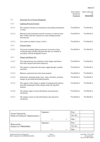 Annex I
Signature - Post :
Tel. No. :
Tested / Checked by :
(Name of Contractor’s Representative)
( ) Date :
Signature - Post :
Tel. No. :
Witnessed by :
(Name(s) of *PBSE/PBSI)
( ) Date :
Architectural Services Department Annex I Issue Date: 17 Dec 2007
BSB– Standard Form No:PBS/SR.062(2007) Page 20 of 40 Revision Date: -
EE_TCP (2007 Edition)
Items tested /
checked by
Contractor
Items witnessed
by
PBSE/PBSI
3.3 Functional Test of System /Equipment
3.3.1 Lightning Protection System
3.3.1.1 The continuity between air terminations and earthing terminations
is tested.
*Yes/No/N.A. *Yes/No/N.A.
3.3.1.2 Measured earth termination network resistance to earth not more
than 10 Ohm when the connection to main earthing terminal
disconnected.
*Yes/No/N.A. *Yes/No/N.A.
3.3.1.3 Test results recorded in Annex I, Part 4. *Yes/No/N.A. *Yes/No/N.A.
3.3.2 Circuitry Check
3.3.2.1 All circuits including lighting and power circuits have been
verified through switching operation that they are installed in
accordance with the designated circuits.
*Yes/No/N.A. *Yes/No/N.A.
3.3.3 Charger and Battery Set
3.3.3.1 The original factory test certificates of the charger and battery
have been checked and found satisfactory.
*Yes/No/N.A. *Yes/No/N.A.
3.3.3.2 The charger is connected to the mains supply through a suitable
rated fuse.
*Yes/No/N.A. *Yes/No/N.A.
3.3.3.3 Batteries connections have been done properly. *Yes/No/N.A. *Yes/No/N.A.
3.3.3.4 Instruments, indicating lamps, fuses, relays and labels on battery
charger are provided and installed properly.
*Yes/No/N.A. *Yes/No/N.A.
3.3.3.5 The capacity of the charger is capable of recharging the batteries
from fully discharged to fully charged within the specified
duration.
*Yes/No/N.A. *Yes/No/N.A.
3.3.3.6 The charger output on load with batteries disconnected is
satisfactory.
*Yes/No/N.A. *Yes/No/N.A.
3.3.3.7 The charger current on load with batteries disconnected is
satisfactory.
*Yes/No/N.A. *Yes/No/N.A.
 