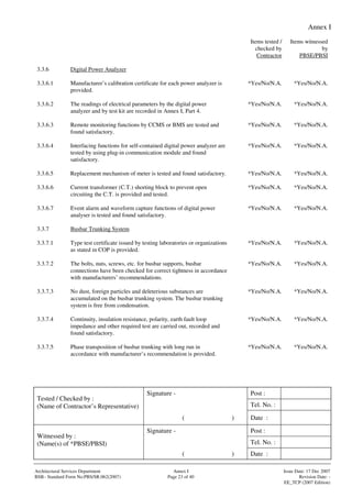 Annex I
Signature - Post :
Tel. No. :
Tested / Checked by :
(Name of Contractor’s Representative)
( ) Date :
Signature - Post :
Tel. No. :
Witnessed by :
(Name(s) of *PBSE/PBSI)
( ) Date :
Architectural Services Department Annex I Issue Date: 17 Dec 2007
BSB– Standard Form No:PBS/SR.062(2007) Page 23 of 40 Revision Date: -
EE_TCP (2007 Edition)
Items tested /
checked by
Contractor
Items witnessed
by
PBSE/PBSI
3.3.6 Digital Power Analyzer
3.3.6.1 Manufacturer’s calibration certificate for each power analyzer is
provided.
*Yes/No/N.A. *Yes/No/N.A.
3.3.6.2 The readings of electrical parameters by the digital power
analyzer and by test kit are recorded in Annex I, Part 4.
*Yes/No/N.A. *Yes/No/N.A.
3.3.6.3 Remote monitoring functions by CCMS or BMS are tested and
found satisfactory.
*Yes/No/N.A. *Yes/No/N.A.
3.3.6.4 Interfacing functions for self-contained digital power analyzer are
tested by using plug-in communication module and found
satisfactory.
*Yes/No/N.A. *Yes/No/N.A.
3.3.6.5 Replacement mechanism of meter is tested and found satisfactory. *Yes/No/N.A. *Yes/No/N.A.
3.3.6.6 Current transformer (C.T.) shorting block to prevent open
circuiting the C.T. is provided and tested.
*Yes/No/N.A. *Yes/No/N.A.
3.3.6.7 Event alarm and waveform capture functions of digital power
analyser is tested and found satisfactory.
*Yes/No/N.A. *Yes/No/N.A.
3.3.7 Busbar Trunking System
3.3.7.1 Type test certificate issued by testing laboratories or organizations
as stated in COP is provided.
*Yes/No/N.A. *Yes/No/N.A.
3.3.7.2 The bolts, nuts, screws, etc. for busbar supports, busbar
connections have been checked for correct tightness in accordance
with manufacturers’ recommendations.
*Yes/No/N.A. *Yes/No/N.A.
3.3.7.3 No dust, foreign particles and deleterious substances are
accumulated on the busbar trunking system. The busbar trunking
system is free from condensation.
*Yes/No/N.A. *Yes/No/N.A.
3.3.7.4 Continuity, insulation resistance, polarity, earth fault loop
impedance and other required test are carried out, recorded and
found satisfactory.
*Yes/No/N.A. *Yes/No/N.A.
3.3.7.5 Phase transposition of busbar trunking with long run in
accordance with manufacturer’s recommendation is provided.
*Yes/No/N.A. *Yes/No/N.A.
 