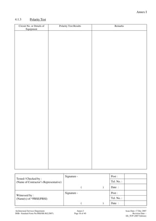 Annex I
Signature - Post :
Tel. No. :
Tested / Checked by :
(Name of Contractor’s Representative)
( ) Date :
Signature - Post :
Tel. No. :
Witnessed by :
(Name(s) of *PBSE/PBSI)
( ) Date :
Architectural Services Department Annex I Issue Date: 17 Dec 2007
BSB– Standard Form No:PBS/SR.062(2007) Page 30 of 40 Revision Date: -
EE_TCP (2007 Edition)
4.1.3 Polarity Test
Circuit No. or Details of
Equipment
Polarity Test Results Remarks
 