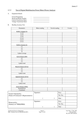 Annex I
Signature - Post :
Tel. No. :
Tested / Checked by :
(Name of Contractor’s Representative)
( ) Date :
Signature - Post :
Tel. No. :
Witnessed by :
(Name(s) of *PBSE/PBSI)
( ) Date :
Architectural Services Department Annex I Issue Date: 17 Dec 2007
BSB– Standard Form No:PBS/SR.062(2007) Page 37 of 40 Revision Date: -
EE_TCP (2007 Edition)
4.3.2 Test of Digital Multifunction Power Meter /Power Analyzer
A. Equipment Details
Circuit Designation : _______________________
Brand and Model Number : _______________________
Current Transformer Ratio : _______________________
Voltage Transformer Ratio : _______________________
B. Reading Accuracy Test
Parameters Meter reading Test kit reading % error
R.M.S. Voltage (V)
L1-N
L2-N
L3-N
L1-L2
L2-L3
L3-L1
R.M.S. Current (A)
L1
L2
L3
N
3 phase average
Active Power (kW)
L1
L2
L3
3 phase total
Reactive Power (kVAr)
L1
L2
L3
3 phase total
Apparent Power (kVA)
L1
L2
L3
3 phase total
Active Energy (kWh)
Instantaneous
Cumulated
 