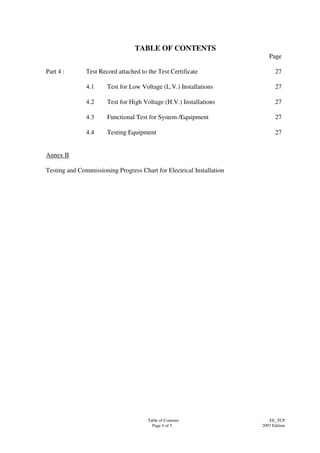 Table of Contents
Page 4 of 5
EE_TCP
2007 Edition
TABLE OF CONTENTS
Page
Part 4 : Test Record attached to the Test Certificate 27
4.1 Test for Low Voltage (L.V.) Installations 27
4.2 Test for High Voltage (H.V.) Installations 27
4.3 Functional Test for System /Equipment 27
4.4 Testing Equipment 27
Annex II
Testing and Commissioning Progress Chart for Electrical Installation
 