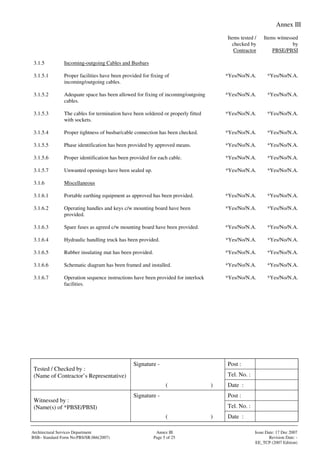 Annex III
Signature - Post :
Tel. No. :
Tested / Checked by :
(Name of Contractor’s Representative)
( ) Date :
Signature - Post :
Tel. No. :
Witnessed by :
(Name(s) of *PBSE/PBSI)
( ) Date :
Architectural Services Department Annex III Issue Date: 17 Dec 2007
BSB– Standard Form No:PBS/SR.066(2007) Page 5 of 25 Revision Date: -
EE_TCP (2007 Edition)
Items tested /
checked by
Contractor
Items witnessed
by
PBSE/PBSI
3.1.5 Incoming-outgoing Cables and Busbars
3.1.5.1 Proper facilities have been provided for fixing of
incoming/outgoing cables.
*Yes/No/N.A. *Yes/No/N.A.
3.1.5.2 Adequate space has been allowed for fixing of incoming/outgoing
cables.
*Yes/No/N.A. *Yes/No/N.A.
3.1.5.3 The cables for termination have been soldered or properly fitted
with sockets.
*Yes/No/N.A. *Yes/No/N.A.
3.1.5.4 Proper tightness of busbar/cable connection has been checked. *Yes/No/N.A. *Yes/No/N.A.
3.1.5.5 Phase identification has been provided by approved means. *Yes/No/N.A. *Yes/No/N.A.
3.1.5.6 Proper identification has been provided for each cable. *Yes/No/N.A. *Yes/No/N.A.
3.1.5.7 Unwanted openings have been sealed up. *Yes/No/N.A. *Yes/No/N.A.
3.1.6 Miscellaneous
3.1.6.1 Portable earthing equipment as approved has been provided. *Yes/No/N.A. *Yes/No/N.A.
3.1.6.2 Operating handles and keys c/w mounting board have been
provided.
*Yes/No/N.A. *Yes/No/N.A.
3.1.6.3 Spare fuses as agreed c/w mounting board have been provided. *Yes/No/N.A. *Yes/No/N.A.
3.1.6.4 Hydraulic handling truck has been provided. *Yes/No/N.A. *Yes/No/N.A.
3.1.6.5 Rubber insulating mat has been provided. *Yes/No/N.A. *Yes/No/N.A.
3.1.6.6 Schematic diagram has been framed and installed. *Yes/No/N.A. *Yes/No/N.A.
3.1.6.7 Operation sequence instructions have been provided for interlock
facilities.
*Yes/No/N.A. *Yes/No/N.A.
 