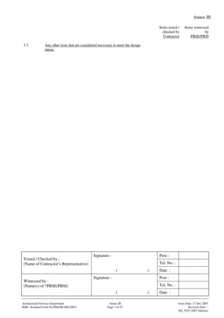 Annex III
Signature - Post :
Tel. No. :
Tested / Checked by :
(Name of Contractor’s Representative)
( ) Date :
Signature - Post :
Tel. No. :
Witnessed by :
(Name(s) of *PBSE/PBSI)
( ) Date :
Architectural Services Department Annex III Issue Date: 17 Dec 2007
BSB– Standard Form No:PBS/SR.066(2007) Page 7 of 25 Revision Date: -
EE_TCP (2007 Edition)
Items tested /
checked by
Contractor
Items witnessed
by
PBSE/PBSI
3.3 Any other tests that are considered necessary to meet the design
intent.
 