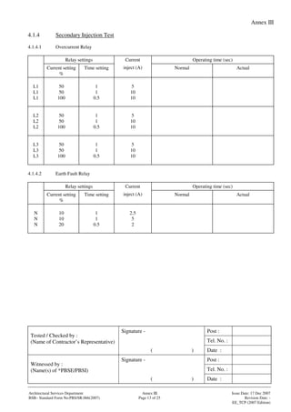 Annex III
Signature - Post :
Tel. No. :
Tested / Checked by :
(Name of Contractor’s Representative)
( ) Date :
Signature - Post :
Tel. No. :
Witnessed by :
(Name(s) of *PBSE/PBSI)
( ) Date :
Architectural Services Department Annex III Issue Date: 17 Dec 2007
BSB– Standard Form No:PBS/SR.066(2007) Page 13 of 25 Revision Date: -
EE_TCP (2007 Edition)
4.1.4 Secondary Injection Test
4.1.4.1 Overcurrent Relay
Relay settings Operating time (sec)
Current setting
%
Time setting
Current
inject (A) Normal Actual
L1
L1
L1
50
50
100
1
1
0.5
5
10
10
L2
L2
L2
50
50
100
1
1
0.5
5
10
10
L3
L3
L3
50
50
100
1
1
0.5
5
10
10
4.1.4.2 Earth Fault Relay
Relay settings Operating time (sec)
Current setting
%
Time setting
Current
inject (A) Normal Actual
N
N
N
10
10
20
1
1
0.5
2.5
5
2
 