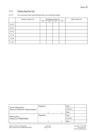 Annex III
Signature - Post :
Tel. No. :
Tested / Checked by :
(Name of Contractor’s Representative)
( ) Date :
Signature - Post :
Tel. No. :
Witnessed by :
(Name(s) of *PBSE/PBSI)
( ) Date :
Architectural Services Department Annex III Issue Date: 17 Dec 2007
BSB– Standard Form No:PBS/SR.066(2007) Page 14 of 25 Revision Date: -
EE_TCP (2007 Edition)
4.1.5 Primary Injection Test
4.1.5.1 For overcurrent relays and earth fault relays set at specified settings
Secondary current (A)Primary current (A)
L1 L2 L3 N
Spill current (A)
L1-L2
L2-L3
L3-L1
L1-N
L2-N
L3-N
 