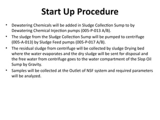 • Dewatering Chemicals will be added in Sludge Collection Sump to by
Dewatering Chemical Injection pumps (005-P-013 A/B).
• The sludge from the Sludge Collection Sump will be pumped to centrifuge
(005-A-013) by Sludge Feed pumps (005-P-017 A/B).
• The residual sludge from centrifuge will be collected by sludge Drying bed
where the water evaporates and the dry sludge will be sent for disposal and
the free water from centrifuge goes to the water compartment of the Slop Oil
Sump by Gravity.
• Samples will be collected at the Outlet of NSF system and required parameters
will be analyzed.
Start Up Procedure
 