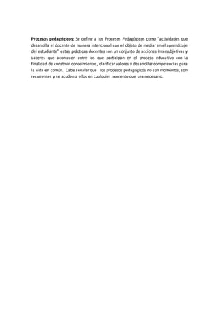 Procesos pedagógicos: Se define a los Procesos Pedagógicos como “actividades que
desarrolla el docente de manera intencional con el objeto de mediar en el aprendizaje
del estudiante” estas prácticas docentes son un conjunto de acciones intersubjetivas y
saberes que acontecen entre los que participan en el proceso educativo con la
finalidad de construir conocimientos, clarificar valores y desarrollar competencias para
la vida en común. Cabe señalar que los procesos pedagógicos no son momentos, son
recurrentes y se acuden a ellos en cualquier momento que sea necesario.
 