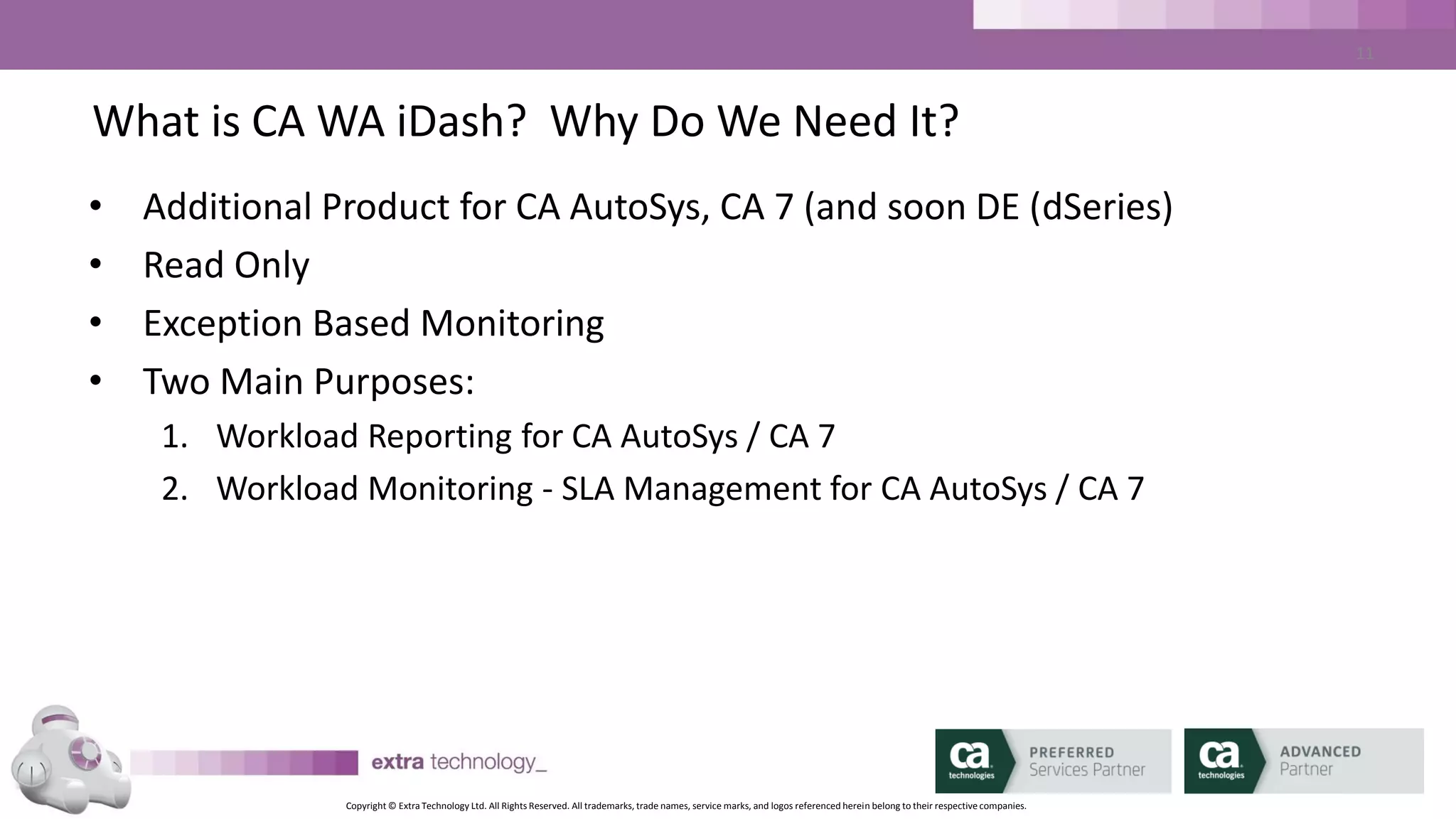 Copyright © Extra Technology Ltd. All Rights Reserved. All trademarks, trade names, service marks, and logos referenced herein belong to their respective companies.
11
CA WA iDash Components
• CA WA iDash Daemon – monitoring AutoSys, tracking SLAs,
generating ALARMS
• CA WA iDash Database – Stores all history and configuration
• CA WA iDash GUI – Java based (1.6/1.7), Web Launched, no local
installation
• CA WA iDash CLI – Java based, no installation
 