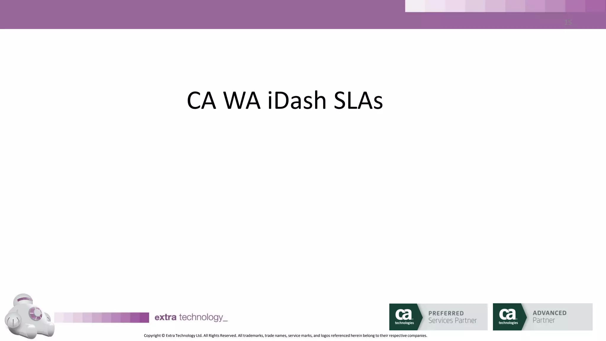 Copyright © Extra Technology Ltd. All Rights Reserved. All trademarks, trade names, service marks, and logos referenced herein belong to their respective companies.
15
SLA Basics – When Would You Use an SLA?
• The entire job stream must complete successfully by a particular time.
• A job within the job stream must start by a particular time.
• A job or a set of jobs within a job stream must start and finish by a
particular date and time
– CA WA iDash will predict SLA breaches and send ALARMS in advance
 