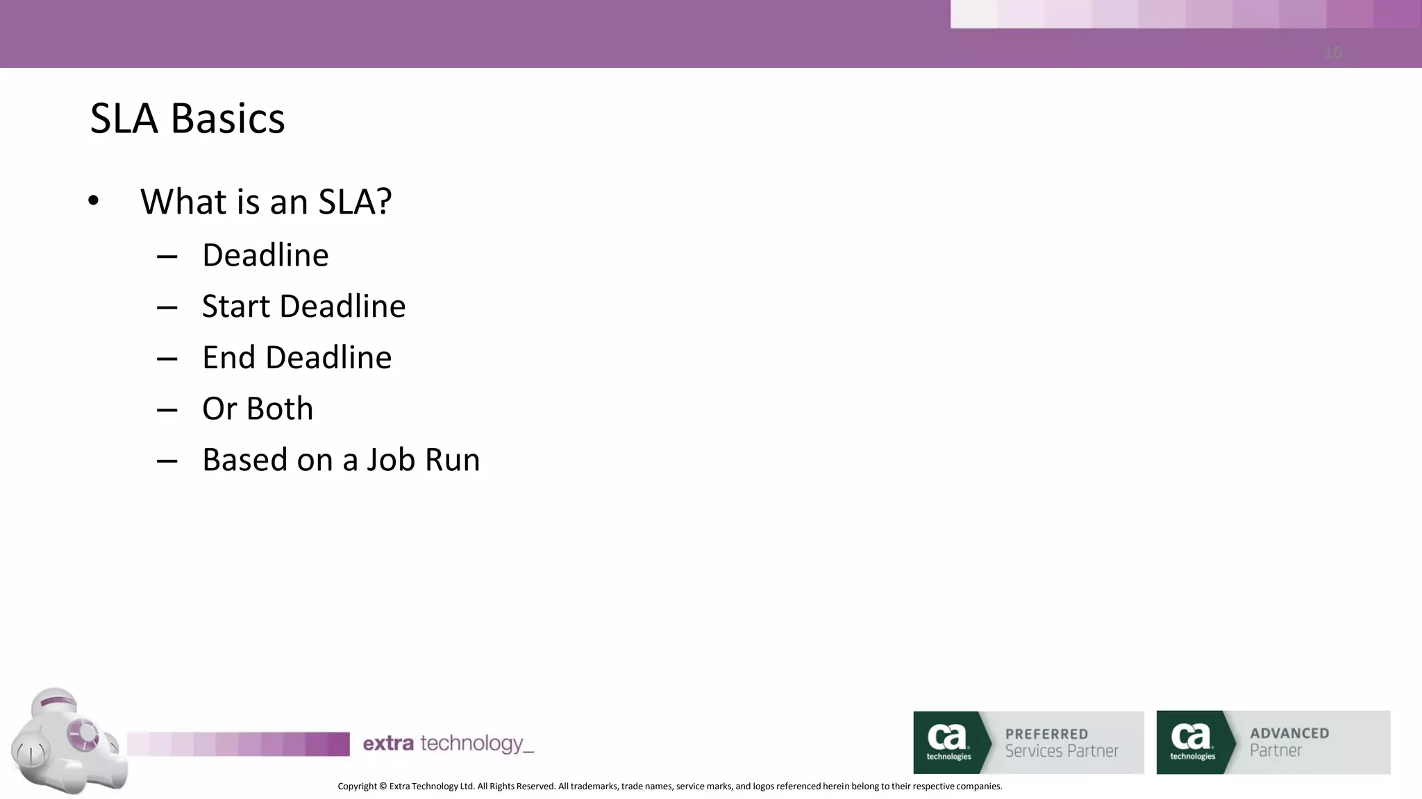 Copyright © Extra Technology Ltd. All Rights Reserved. All trademarks, trade names, service marks, and logos referenced herein belong to their respective companies.
16
SLA Basics – SLA Parameters
• SLA Name: may be different to Job Name
• Run Days / Run Calendar: the days on which the SLA applies
• Exclude Calendar: days when SLA does not apply
• Start Tracking (minutes): how far in advance to start tracking the SLA
• End Tracking (minutes): End SLA tracking post job completion
• Past Hours (hours): how much history of SLA and critical path jobs to show
in the Critical Job list
 