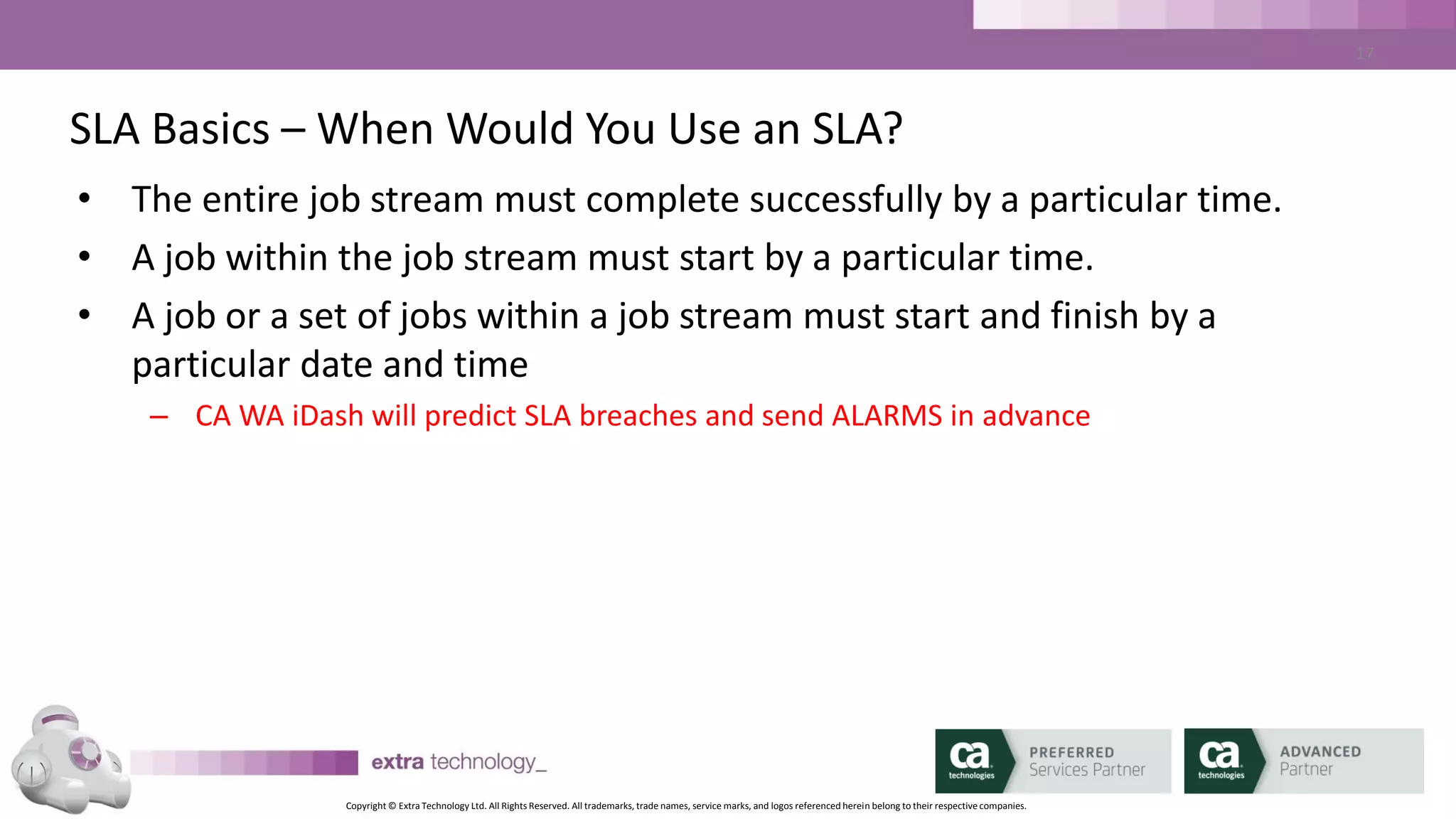 Copyright © Extra Technology Ltd. All Rights Reserved. All trademarks, trade names, service marks, and logos referenced herein belong to their respective companies.
17
SLA Basics – ALARMS
• Using the same mechanism as CA AutoSys
• Multiple ALARMS available per SLA:
– SLA_MISSED_START
– SLA_PREDICTED_MISSED_START
– SLA_AT_RISK_START
– SLA_MISSED_END
– SLA_PREDICTED_MISSED_END
– SLA_AT_RISK_END
 