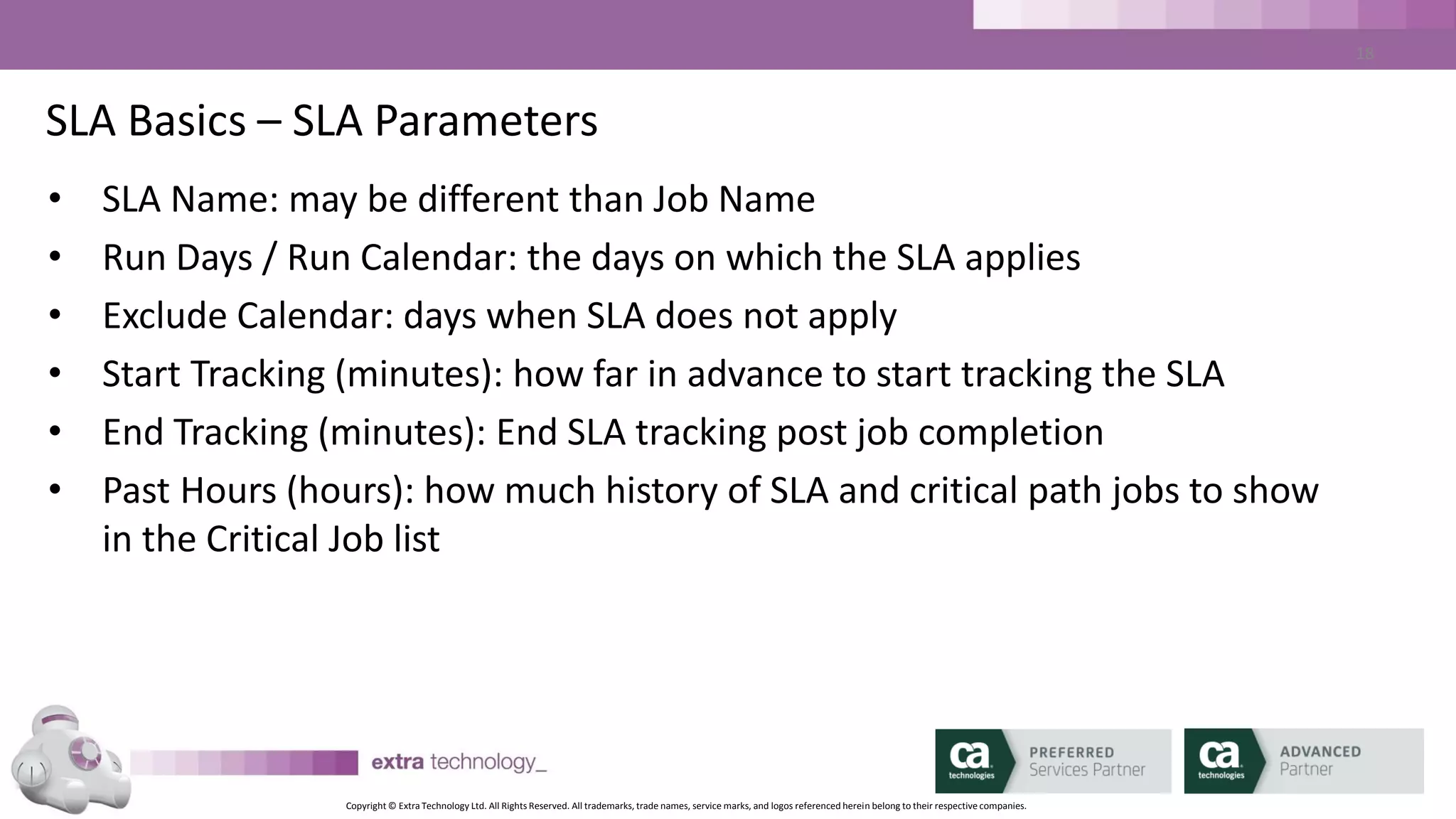 Copyright © Extra Technology Ltd. All Rights Reserved. All trademarks, trade names, service marks, and logos referenced herein belong to their respective companies.
18
SLA Basics – Run Validity
• Per-SLA Parameter
• Must be defined
• Defined in minutes relative to SLA time
• To meet SLA, job must start or end between Run Validity Start, and
SLA time
• Used to match job run to SLA (usually with jobs that run multiple
times per day)
 