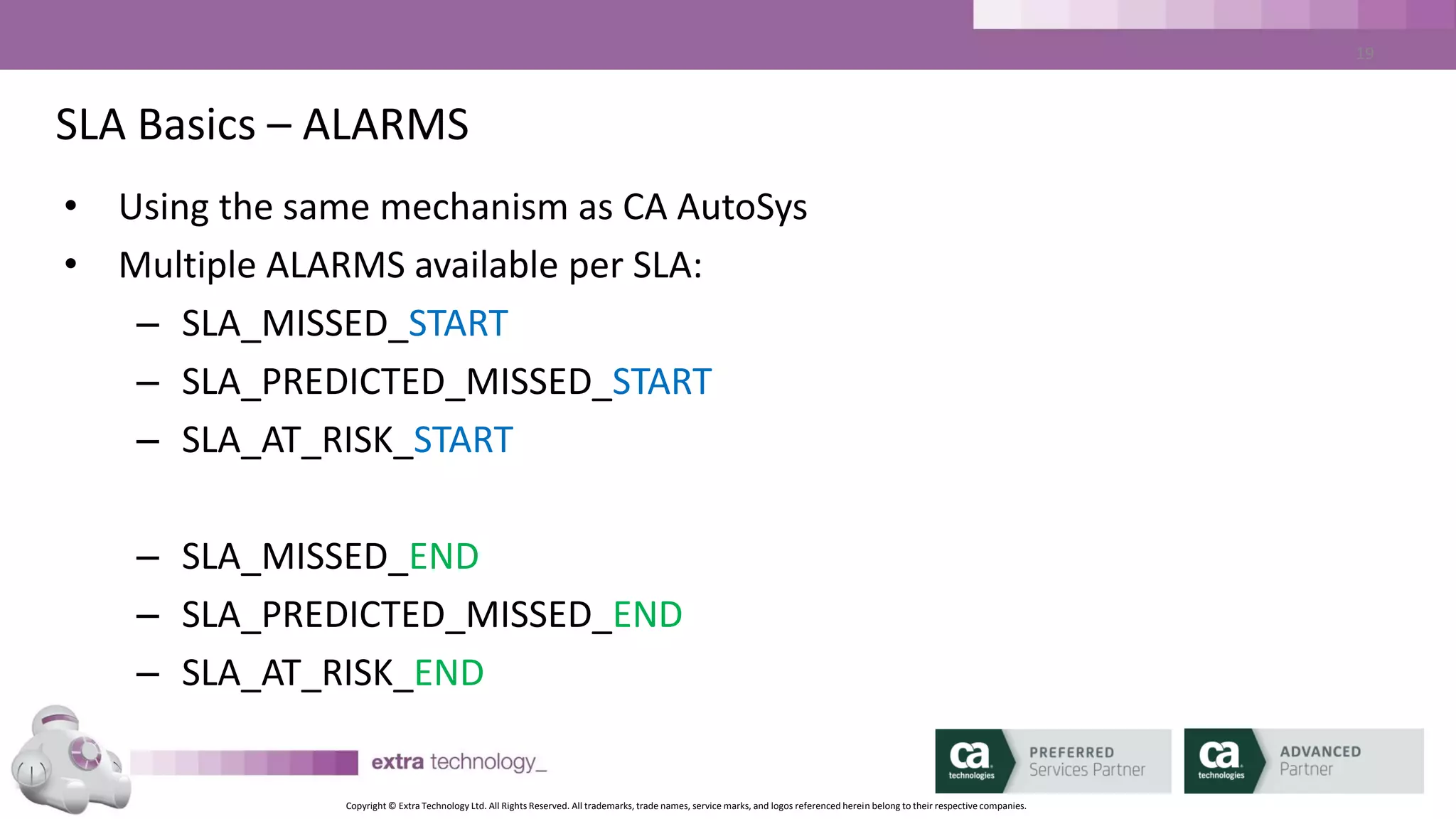 Copyright © Extra Technology Ltd. All Rights Reserved. All trademarks, trade names, service marks, and logos referenced herein belong to their respective companies.
19
SLA Basics – Key Terminology – Run Validity
SLA Time - END
10:00am
SLA Run Validity set to 15 minutes.
0830 0845 0900 0915 0930 0945 1000 1015 1030 1045 1100
4 Job Executions of same job
2 31 4
 