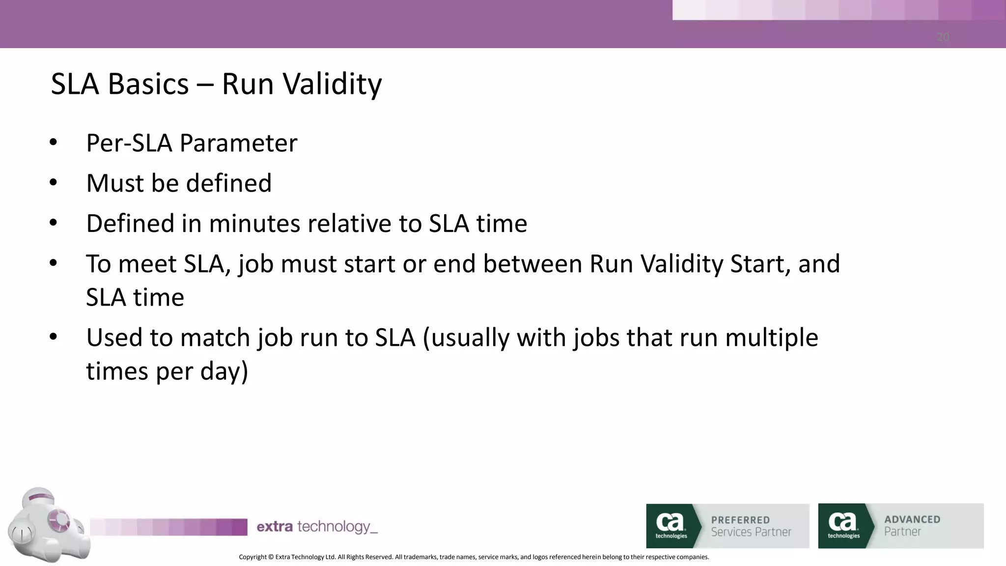 Copyright © Extra Technology Ltd. All Rights Reserved. All trademarks, trade names, service marks, and logos referenced herein belong to their respective companies.
20
SLA Basics – Key Terminology – Run Validity
SLA Time - END
10:00am
SLA Run Validity set to 15 minutes.
0830 0845 0900 0915 0930 0945 1000 1015 1030 1045 1100
2
This job execution is used for the SLA
31 4
ALARM: SLA_PREDICTED_MISSED_END
SLA_MISSED_END
 