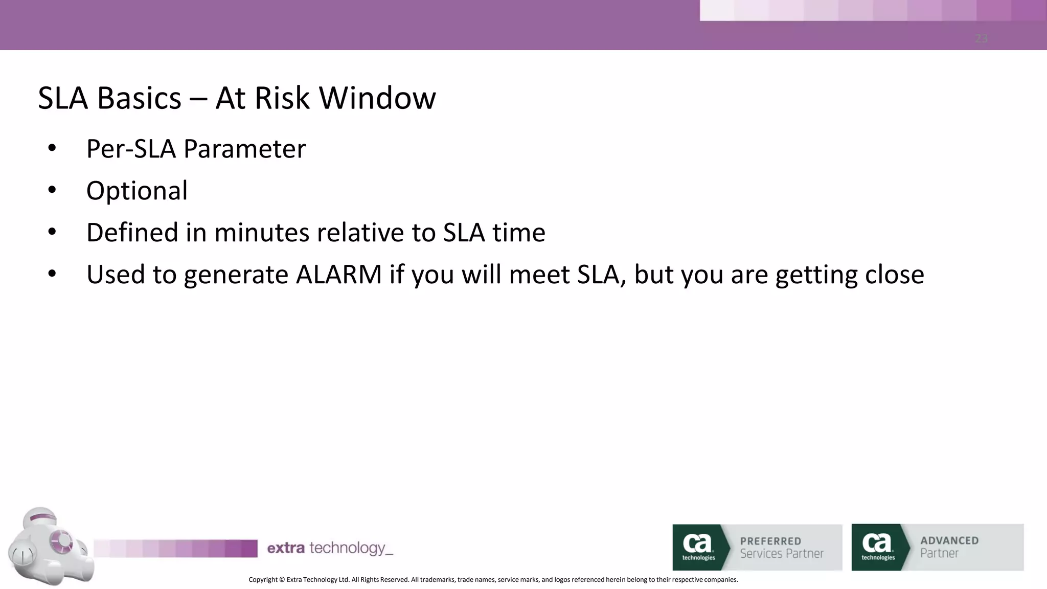 Copyright © Extra Technology Ltd. All Rights Reserved. All trademarks, trade names, service marks, and logos referenced herein belong to their respective companies.
23
SLA Basics – Other Functionality
• Script Execution
– Per-SLA Setting
– Invoke a script/program/batch file when SLA is breached
– Script is executed on CA WA iDash Server
• Job Link
– Used to link the execution of jobs outside CA AutoSys
– Coded just like CA AutoSys ‘condition:’ parameters
 