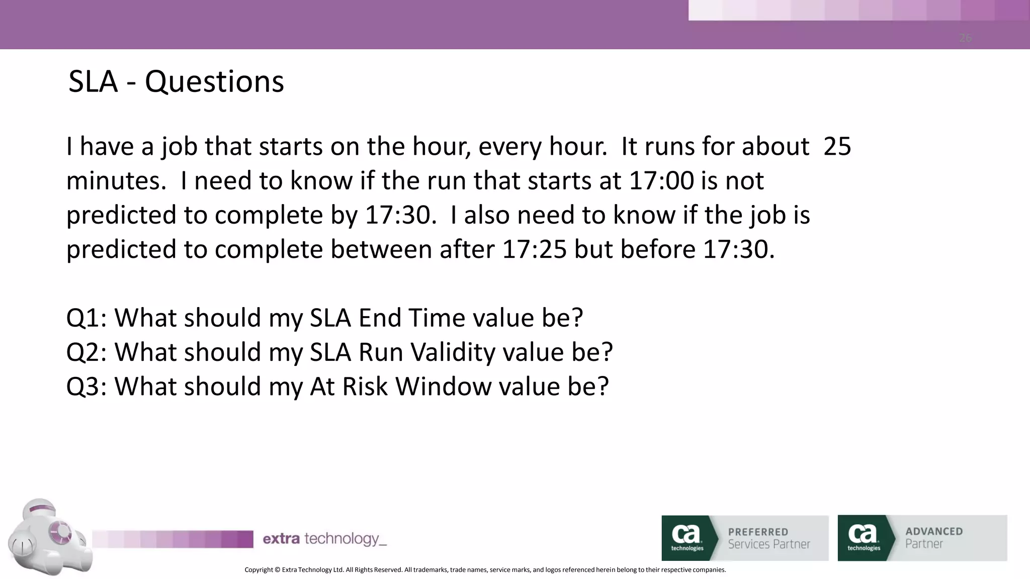 Copyright © Extra Technology Ltd. All Rights Reserved. All trademarks, trade names, service marks, and logos referenced herein belong to their respective companies.
26
SLA Management –SLA Parameters
• Forecast Duration Hours specifies how far in advance CA WA iDash
will compute the predicted execution of job streams.
• Any SLA deadline that falls outside the current forecast duration
will not be predicted until it falls within the window.
• Typically, this value is set between 12 and 24 hours
 