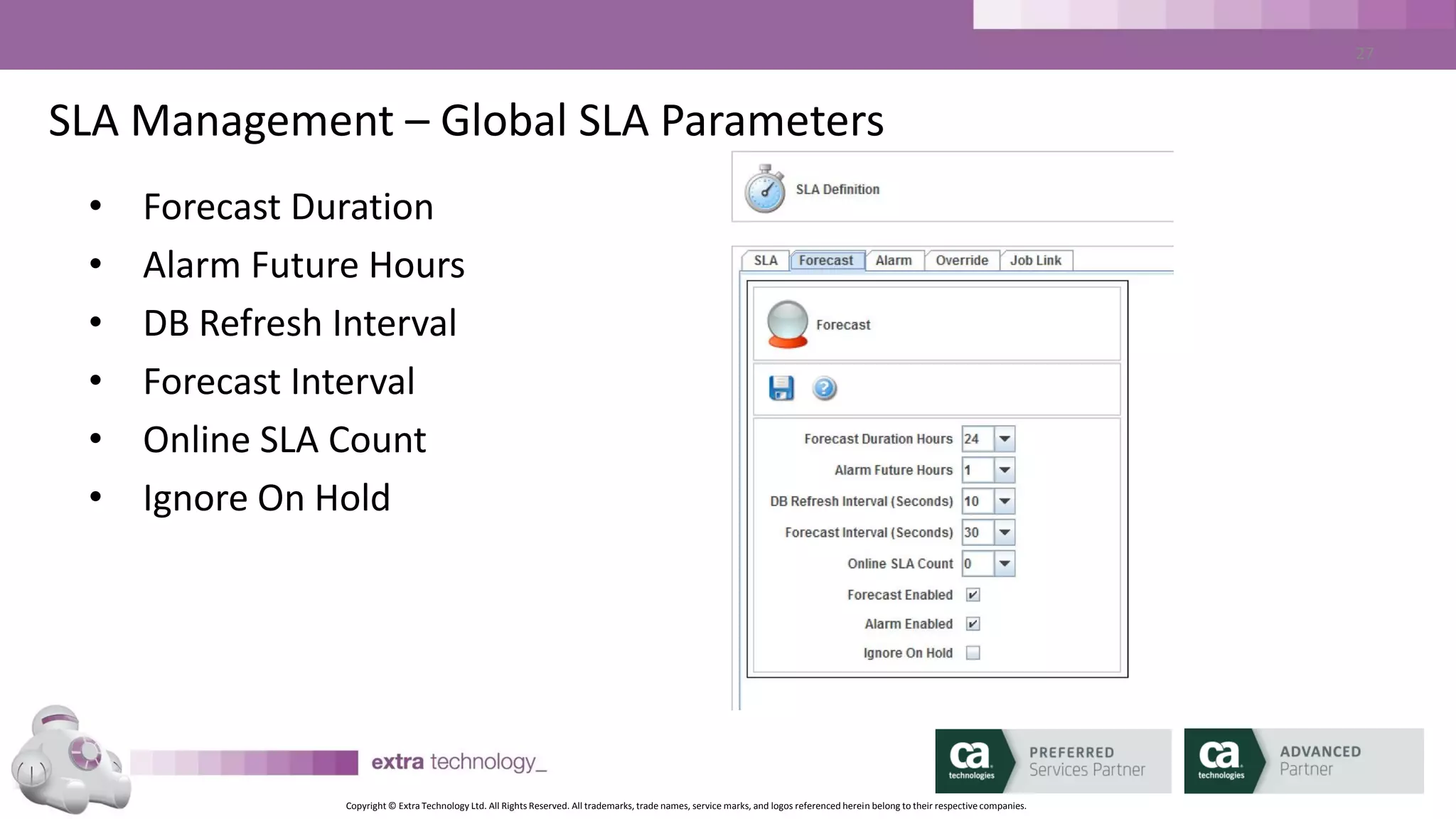 Copyright © Extra Technology Ltd. All Rights Reserved. All trademarks, trade names, service marks, and logos referenced herein belong to their respective companies.
27
SLA Management –SLA Parameters
• A predicted miss further in the future than this will not be
generated.
• Example: If Alarm Future Hours is set to 5, an 8 PM SLA that is
predicted to miss will not generate an alarm until 3 PM
 